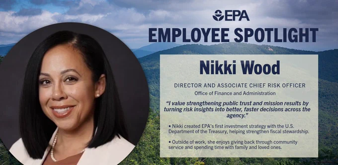 Graphic with mountians and trees in the background with a photo of Nikki smiling in the center.
Reads: EPA Employee Spotlight
Nikki Wood 
Director and Associate Chief Risk Officer 
Office of Finance and Administration  
“I value strengthening public trust and mission results by turning risk insights into better, faster decisions across the agency.” 
Nikki created EPA’s first investment strategy with the U.S. Department of the Treasury, helping strengthen fiscal stewardship. 
Outside of work, she enjoys giving back through community service and spending time with family and loved ones. 