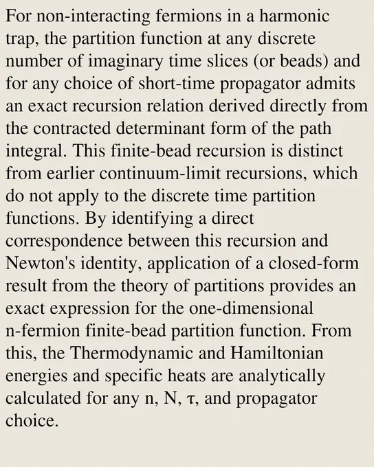 For non-interacting fermions in a harmonic trap, the partition function at any discrete number of imaginary time slices (or beads) and for any choice of short-time propagator admits an exact recursion relation derived directly from the contracted determinant form of the path integral. This finite-bead recursion is distinct from earlier continuum-limit recursions, which do not apply to the discrete time partition functions. By identifying a direct correspondence between this recursion and Newton's identity, application of a closed-form result from the theory of partitions provides an exact expression for the one-dimensional n-fermion finite-bead partition function. From this, the Thermodynamic and Hamiltonian energies and specific heats are analytically calculated for any n, N, τ, and propagator choice.