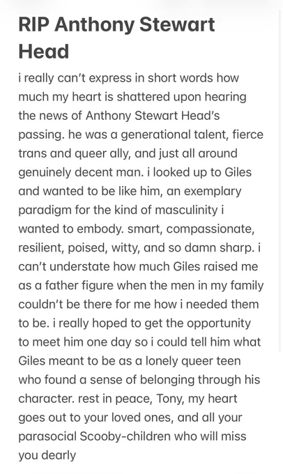 i really can’t express in short words how much my heart is shattered upon hearing the news of Anthony Stewart Head’s passing. he was a generational talent, fierce trans and queer ally, and just all around genuinely decent man. i looked up to Giles and wanted to be like him, an exemplary paradigm for the kind of masculinity i wanted to embody. smart, compassionate, resilient, poised, witty, and so damn sharp. i can’t understate how much Giles raised me as a father figure when the men in my family couldn’t be there for me how i needed them to be. i really hoped to get the opportunity to meet him one day so i could tell him what Giles meant to be as a lonely queer teen who found a sense of belonging through his character. rest in peace, Tony, my heart goes out to your loved ones and all your parasocial Scooby-children who will miss you dearly