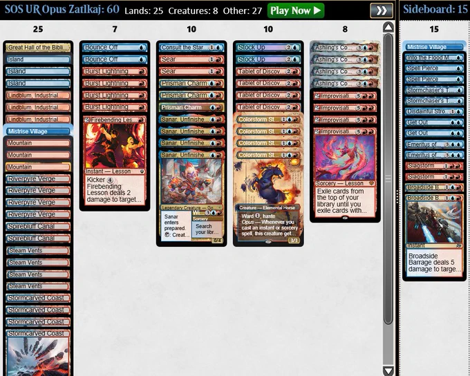 4 Colorstorm Stallion
4 Sanar, Unfinished Genius
4 Tablet of Discovery
4 Ashling's Command
4 Burst Lightning
3 Prismari Charm
2 Bounce Off
2 Sear
1 Consult the Star Charts
1 Firebending Lesson
3 Lindblum, Industrial Regency
4 Improvisation Capstone
2 Stock Up
4 Riverpyre Verge
4 Steam Vents
4 Stormcarved Coast
3 Island
3 Mountain
2 Spirebluff Canal
1 Great Hall of the Biblioplex
1 Mistrise Village

Sideboard
1 Mistrise Village
2 Broadside Barrage
2 Emeritus of Ideation
2 Get Out
2 Slagstorm
2 Spell Pierce
2 Stormchaser's Talent
1 Disdainful Stroke
1 Into the Flood Maw
