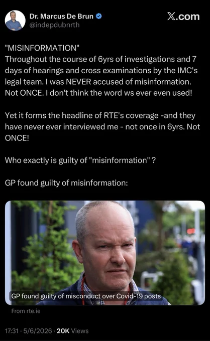 Dr. Marcus De Brun
@indepdubnrth

"MISINFORMATION"
Throughout the course of 6yrs of investigations and 7 days of hearings and cross examinations by the IMC's legal team. I was NEVER accused of misinformation.
Not ONCE. I don't think the word ws ever even used!
Yet it forms the headline of RTE's coverage -and they have never ever interviewed me - not once in 6yrs. Not ONCE!
Who exactly is guilty of "misinformation" ?
GP found guilty of misinformation:
GP found guilty of misconduct over Covid-19 posts
From rte.ie
17:31 • 5/6/2026 • 20K Views