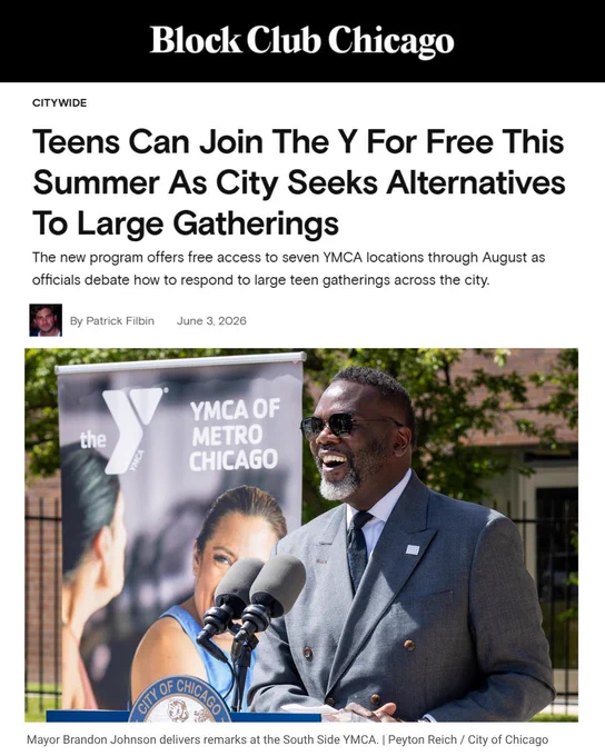 "1. Block Club Chicago. Teens Can Join The Y For Free This Summer As City Seeks Alternatives To Large Gatherings
The new program offers free access to seven YMCA locations through August as officials debate how to respond to large teen gatherings across the city.

by Patrick Filbin
June 3, 2026. 

Mayor Brandon Johnson delivers remarks at the South Side YMCA. | Peyton Reich / City of Chicago"