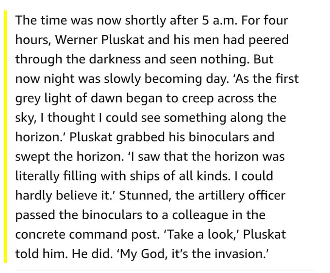 The time was now shortly after 5 a.m. For four hours, Werner Pluskat and his men had peered through the darkness and seen nothing. But now night was slowly becoming day. ‘As the first grey light of dawn began to creep across the sky, I thought I could see something along the horizon.’ Pluskat grabbed his binoculars and swept the horizon. ‘I saw that the horizon was literally filling with ships of all kinds. I could hardly believe it.’ Stunned, the artillery officer passed the binoculars to a colleague in the concrete command post. ‘Take a look,’ Pluskat told him. He did. ‘My God, it’s the invasion.’