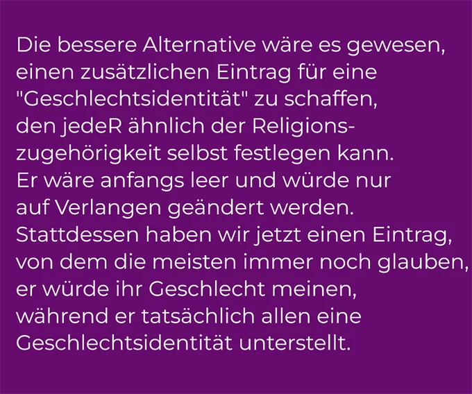 Die bessere Alternative wäre es gewesen, einen zusätzlichen Eintrag für eine "geschlechtliche Identität" zu schaffen, den jedeR ähnlich der Religionszugehörigkeit selbst festlegen kann. Er wäre anfangs leer und würde nur auf Verlangen geändert werden. Stattdessen haben wir jetzt einen Eintrag, von dem die meisten immer noch glauben, er würde ihr Geschlecht meinen, während er tatsächlich allen eine Geschlechtsidentität unterstellt. 