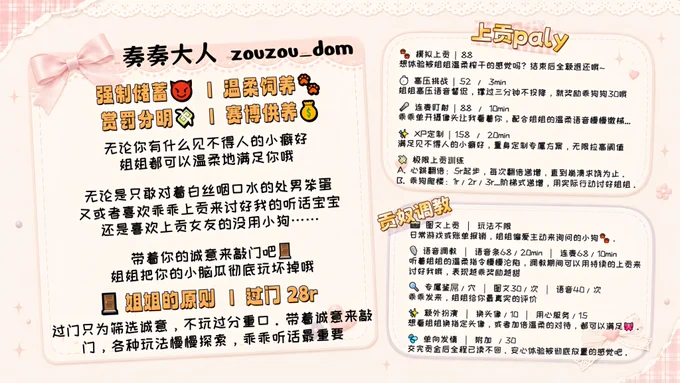 这是奏奏大人（zouzou_dom）的专属调教与上贡菜单。最近正忙着准备10月去东京的修士入学材料，精力实在有限，所以这里只留给带着诚意来敲门的乖孩子。

先把规矩立好：【姐姐的原则 | 过门 28r】。这只是一道用来过滤无聊白嫖党的门槛，姐姐不接重口。带着诚意过了门，各种玩法我们都可以慢慢探索，乖乖听话最重要。

接下来是给小狗们的专属玩法：

【上贡 Play】
🐾 模拟上贡（88）：如果你是没胆子还想体验榨金的小笨蛋，可以先来体验一下被姐姐温柔揉捏剥削的感觉。除了扣除88的辛苦费，剩下的模拟贡金姐姐会全额退给你哦。
⏱️ 高压挑战（52 / 3min）：伴随姐姐的高压语音督促，如果能撑得过三分钟不投降，姐姐就奖励乖狗狗30，敢来挑战吗？
🎤 连麦盯射（88 / 10min）：乖乖单开摄像头让姐姐看着你，配合姐姐温柔的声音慢慢缴械……
✨ XP定制（158 / 20min）：无论你有什么见不得人的小癖好，姐姐都会为你量身定制专属方案，把你的阈值无限拉高。
💸 极限上贡训练：想挑战一下自己的极限吗？选心跳翻倍（5r起步每次翻倍），或者乖狗爬楼（1r/2r/3r阶梯递增），用实际行动一点点讨好姐姐。

【贡奴调教】
📸 图文上贡：玩法不限。日常的小游戏，或者乖乖来帮我报销账单，姐姐最偏爱这种主动来清空购物车的小狗。
🎙️ 语音调教（语音条68/20min，连麦68/10min）：听着姐姐的温柔指令慢慢沦陷吧。调教期间记得用持续的上贡来讨好我，表现越乖，奖励越甜。
🔍 专属鉴定（图文30/次，语音40/次）：把你的小秘密乖乖发来，姐姐会给你最真实的评价。
✨ 额外扮演：想看姐姐换上指定的头像（10），或者需要加倍用心的对待（15），都可以满足你。
💦 单向发情（附加 30）：发情前先乖乖交上贡金，之后姐姐会全程已读不回。让你一个人安心体验被彻底放置的感觉。

无论是只敢对着白丝咽口水的处男笨蛋，喜欢乖乖上贡的听话宝宝，还是喜欢上贡女友的绿帽小狗……带着你的诚意来敲门吧，姐姐会把你的小脑瓜彻底玩坏掉哦🐾