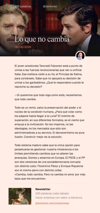 El joven aristócrata Tancredi Falconeri está a punto de unirse a las fuerzas revolucionarias que van a unificar Italia. Esa mañana visitó a su tío, el Príncipe de Salina, para contárselo. Sabe que no apoyará su decisión de unirse a los garibaldinos. ¿Qué le responderá cuando le reproche su decisión?

—Si queremos que todo siga como está, necesitamos que todo cambie.

Todo es un remix, salvo la preservación del poder y el núcleo de la condición humana. ¿Para qué volar como los pájaros hasta llegar a la Luna? El instinto de superación, en sus diferentes formatos, es el viento que empuja a la civilización. No los imperios, no las ideologías, no los mercados que sólo son administradores a su servicio. El decrecentismo es pura ilusión. Construir mejor es la solución. 

Todo sistema sabe que la opción para perpetuarse es gestionar nuestra intolerancia a los límites permitiendo cambios que no alteren las jerarquías. Cambia, todo cambia. Pero no cambia mi amor por más lejos que me encuentre.
