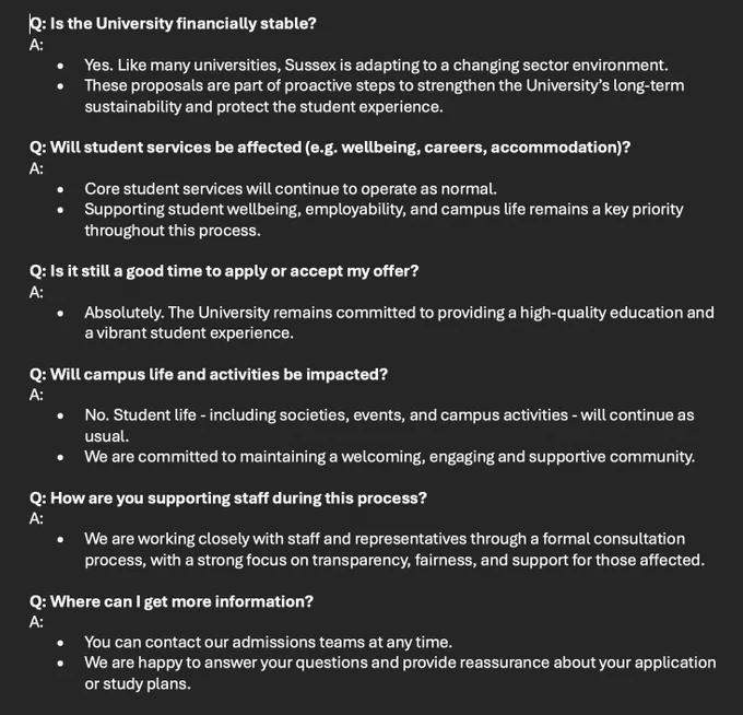 Q: Is the University financially stable?
A:
•	Yes. Like many universities, Sussex is adapting to a changing sector environment. 
•	These proposals are part of proactive steps to strengthen the University’s long-term sustainability and protect the student experience.

Q: Will student services be affected (e.g. wellbeing, careers, accommodation)?
A:
•	Core student services will continue to operate as normal. 
•	Supporting student wellbeing, employability, and campus life remains a key priority throughout this process.

Q: Is it still a good time to apply or accept my offer?
A:
•	Absolutely. The University remains committed to providing a high-quality education and a vibrant student experience. 

Q: Will campus life and activities be impacted?
A:
•	No. Student life - including societies, events, and campus activities - will continue as usual. 
•	We are committed to maintaining a welcoming, engaging and supportive community.

Q: How are you supporting staff during this process?
A:
•	We are