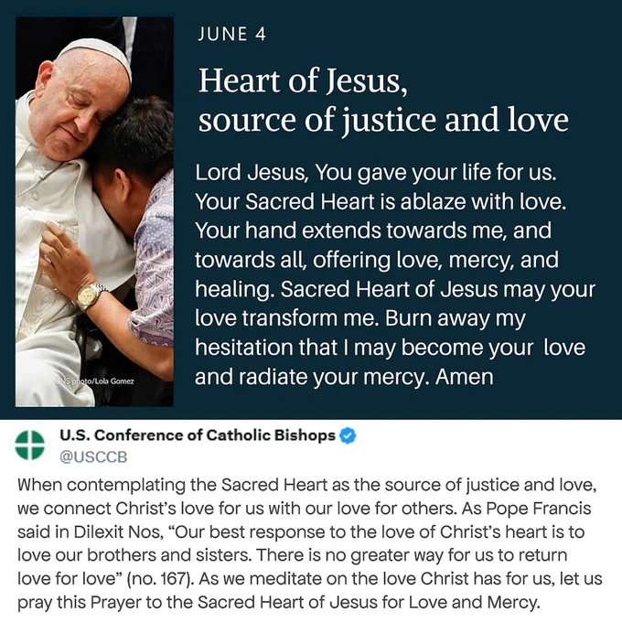 On the lft, Pp Francis, dressed in a white cassock & zucchetto, gently embraces a child leaning against him. He conveys tenderness, compassion, & pastoral care. On the rt., against a dark blue background, large white text reads: “JUNE 4–Heart of Jesus, source of justice and love.” Beneath the title is a prayer to the Sacred Hrt of Jesus that begins, “Lord Jesus, You gave your life for us. Your Sacred Heart is ablaze with love.” The prayer reflects on Christ’s love, mercy, healing, and the desire to become an instrument of that love in the world.

Below the graphic is a screenshot of a US Conf. of Catholic Bishops (USCCB) social media post explaining that contemplation of the Sacred Hrt connects Christ’s love for us w/ our love for others. The post quotes Pp Francis from Dilexit Nos: “Our best response to the love of Christ’s hrt is to love our brothers & sisters.” The overall graphic serves as Day 2 of a Novena to the Sacred Hrt of Jesus, focusing on justice, mercy, & love for others.