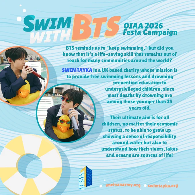 A teal poster introducing the Swim with BTS OIAA 2026 Festa campaign. The poster background has textured waves and a water buoy. In circles on the left side are photos of Jin and V from the swimming pool version of the Swim music video.

Text on the poster says Since Arirang’s release, BTS have been telling us that Swim about how to "keep swimming". In order to keep swimming, one must already know how to! That may seem like a universal activity, but the truth is that it is yet another social marker of inequalities. Not only does learning how to swim allow people to enjoy the water but it also saves lives!

SWIMTAYKA is a charity whose mission is to provide free swimming lessons and drowning prevention education to underprivileged children, since most deaths by drowning are among those younger than 25 years old. Their aim is for all children be able to grow up showing a sense of responsibility around water but also to understand how their rivers, lakes and oceans are sources of life!