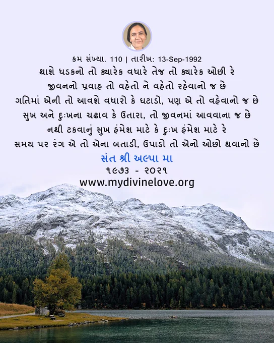 The Gujarati Hymn from My Divine Love,
"Sr No. 110 | Date: 13-Sep-1992                                                                            થાશે ધડકનો તો ક્યારેક વધારે તેજ તો ક્યારેક ઓછી રે 
જીવનનો પ્રવાહ તો વહેતો ને વહેતો રહેવાનો જ છે 
ગતિમાં એની તો આવશે વધારો કે ઘટાડો, પણ એ તો વહેવાનો જ છે 
સુખ અને દુઃખના ચઢાવ કે ઉતારા, તો જીવનમાં આવવાના જ છે 
નથી ટકવાનું સુખ હંમેશ માટે કે દુઃખ હંમેશ માટે રે 
સમય પર રંગ એ તો એના બતાડી, ઉપાડો તો એનો ઓછો થવાનો છે"