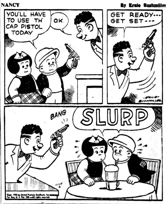 P1-NANCY AND SLUGGO ARE AT THE COUNTER OF A LOCAL SHOP,SLUGGO TELLS THE CLERK 
SLUGGO: YOU'LL HAVE TO USE TH CAP PISTOL TODAY
CLERK:O.K.

P2- CLERK HOLDING UP THE CAP PISTOL: GET READY---
GET SET---

P3- THE CLERK FIRES THE CAP PISTOL 
BANG

NANCY AND SLUGGO ARE SITTING AT A TABLE THEY ARE SHARING A LARGE ICE CREAM SODA WITH A STRAW EACH 

THEY ARE COMPETING TO SEE WHO CAN DRINK THE MOST ICE CREAM SODA 

SLURP