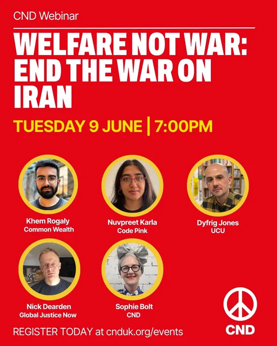 Graphic for upcoming CND webinar. Welfare not war: end the war on Iran. Tuesday, 9 June | 7:00PM. Speakers: Khem Rogaly, Common Wealth; Nuvpreet Karla, Code Pink; Dyfrig Jones, UCU, Nick Dearden, Global Justice Now; Sophie Bolt, CND. Register today at cnduk.org/events