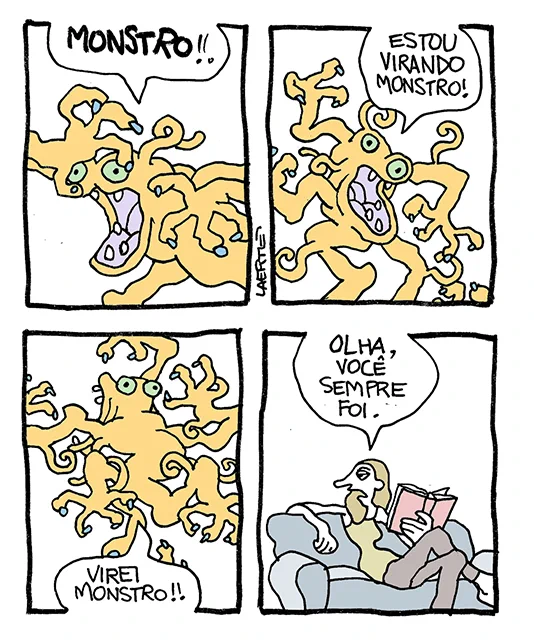 Tira de Laerte, em 4 quadrinhos.
1) Um monstro, com olhos, bocarra, garras disformes e apêndices variados, grita: “MONSTRO!!”
2) O monstro se contorce mais e grita: “ESTOU VIRANDO MONSTRO!”
3) O monstro sai pulando e gritando: “VIREI MONSTRO!!”
4) Uma mulher, sentada calmamente num sofá, com um livro na mão, se volta e fala: “Olha, você sempre foi.”
