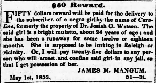 $50 Reward. FIFTY dollars will be paid for the delivery to the subscriber, of a negro girl by the name of Caroline, formerly the property of Dr. Josiah O. Watson. The said girl is a bright mulatto, about 24 years of age ; and she has been runaway for some twelve or eighteen months. She is supposed to be lurking in Raleigh or vicinity. Or, I will pay twenty-five dollars to any person who will arrest and confine said girl in any jail, so that I get possession of her. JAMES M. MANGUM. May 1st, 1852.   51--3t.