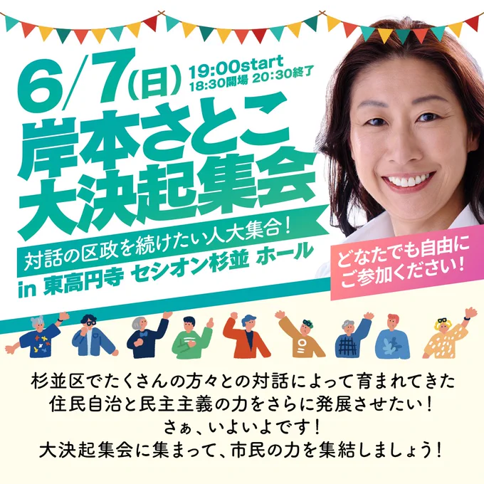 6月7日（日）19:00より、東高円寺セシオン杉並ホールにて開催される「岸本さとこ大決起集会」の告知バナーです。

画像の上部には、笑顔の岸本さとこと、カラフルなガーランドのイラストが描かれています。その下には、様々な人が手を挙げるイラストとともに、「対話の区政を続けたい人大集合！in東高円寺セシオン杉並ホール」「どなたでも自由にご参加ください！」と書かれています。

下部には、「杉並区でたくさんの方々との対話によって育まれてきた住民自治と民主主義の力をさらに発展させたい！さぁ、いよいよです！大決起集会に集まって、市民の力を集結しましょう！」というメッセージが添えられています。