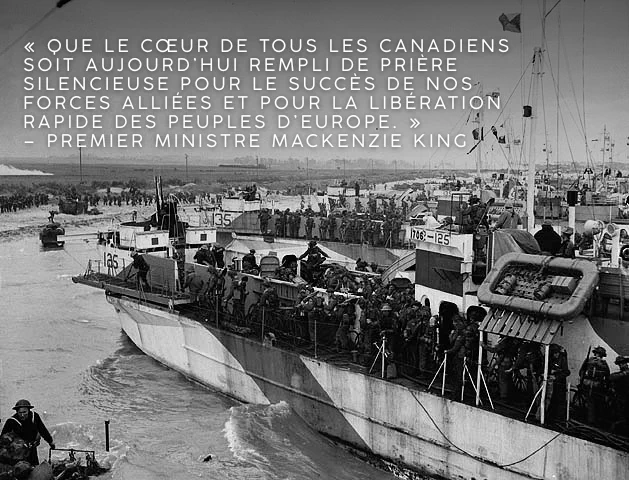 Photo en noir et blanc d’une embarcation de débarquement près du rivage. Un grand nombre de soldats se pressent sur les ponts. Texte sur l’image : « Que le cœur de tous les Canadiens soit aujourd’hui rempli de prière silencieuse pour le succès de nos forces alliées et pour la libération rapide des peuples d’Europe. » – Premier ministre Mackenzie King