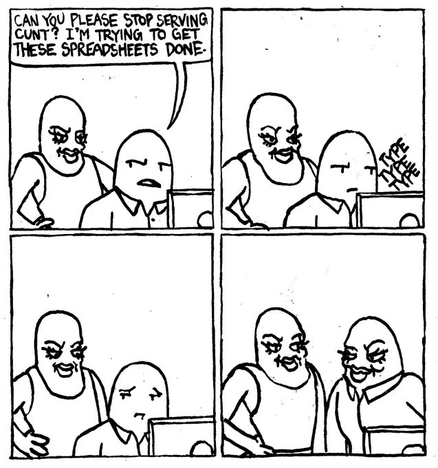 A man with big eyelashe, big lips, doing a hip pop and sporting a cunty expression stands behind a man on the computer. The man on the computer says "can you please stop serving cunt? I'm trying to get these spreadsheets done." The man types dutifully while his compatriot continues to serve cunt. The computer man looks longingly at the cunt-server. He gets up and also serves cunt.