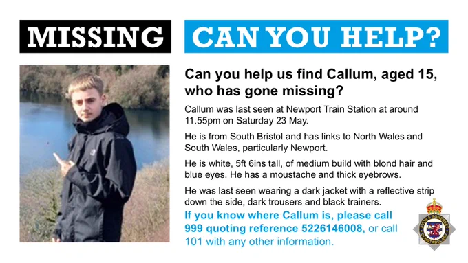 A teenage boy looking at the camera. He's got blond hair and is white. Alongside is the text: Missing - can you help? Can you help us find Callum, 15, who was last seen at Newport Train Station at around 11.55pm on Saturday 23 May?  He is from South Bristol and has links to North Wales and South Wales, particularly Newport.  He is white, 5ft 6ins tall, of medium build with blond hair and blue eyes. He has a moustache and thick eyebrows. He was last seen wearing a dark jacket with a reflective strip down the side, dark trousers and black trainers.  If you know where Callum is, please call 999 quoting reference 5226146008, or call 101 with any other information.