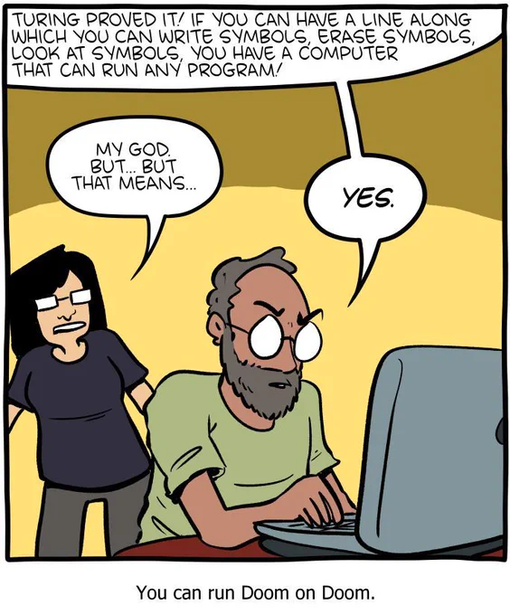 1-panel SMBC comic update. A man sits in front of a laptop, typing, talking to a woman standing behind him. He says "turing proved it! if you can have a line along which you can write symbols, erase symbols, look at symbols, you have a computer that can run any program!" The woman reacts, saying "my God. But... but that means…" The emphatically answers "YES." The captions reads "You can run Doom on Doom."