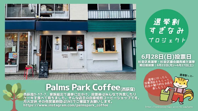 選挙割お店紹介のバナー。背景はグリーン。

Palms Park Cofee（西荻窪）

杉並区西荻南3-17-7、家族総出で選挙に出かけ、投票後はみんなで外食したりケーキを食べて育ちました。そんな店主の自家焙煎コーヒーショップです。月火定休 その他営業時間はSNSでご確認をお願いします。
【Instagram】@palmspark_coffee

バナー左側に画面に大きくお店の写真。
お店の外観。白い壁と青い屋根のこぢんまりとした素敵なお店。


バナー右側には、
「選挙割すぎなみプロジェクト」と書かれた丸いアイコンや、以下の文言やイラストが添えられています。
6月28日（日）投票日
杉並区長選挙・杉並区議会議員補欠選挙
期日前投票：6月22日（月）～6月27日（土）
選挙割のキャラクター、投票をするリスのキャラクター（選挙わりす）のイラスト。リスは、GO VOTEと書かれた赤いオーバーオールを着ている。
「選挙割リッス～」
「選挙に行ったら投票済証をもらって、杉並の魅力的なお店を楽しもう！」