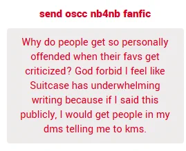 Why do people get so personally offended when their favorites get criticized? God forbid I feel like Suitcase has underwhelming writing because if I said this publicly, I would get people in my dms telling me to kill myself.

