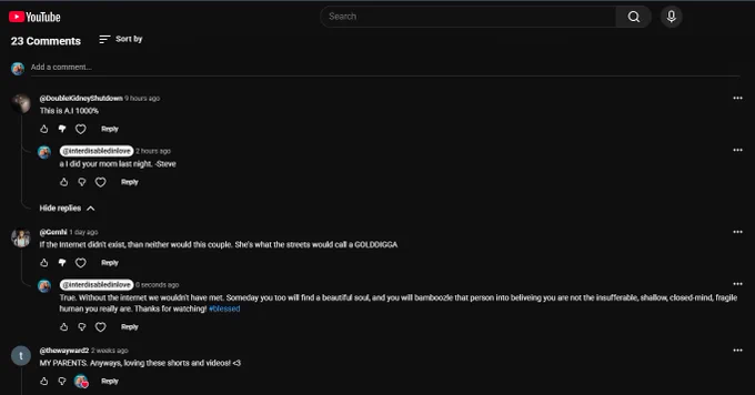 
@DoubleKidneyShutdown
9 hours ago
This is A.I 1000%




Reply


@interdisabledinlove
2 hours ago
a I did your mom last night. -Steve




Reply


Hide replies

@Gemhi
1 day ago
If the Internet didn't exist, than neither would this couple. She's what the streets would call a GOLDDIGGA




Reply


@interdisabledinlove
0 seconds ago
True. Without the internet we wouldn't have met. Someday you too will find a beautiful soul, and you will bamboozle that person into beliveing you are not the insufferable, shallow, closed-mind, fragile human you really are. Thanks for watching! #blessed