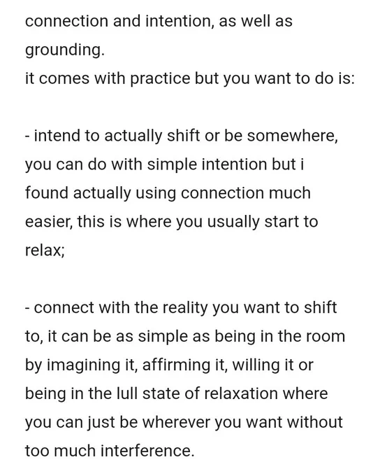 screenshot says
"connection and intention, as well as grounding.
it comes with practice but you want to do is:

- intend to actually shift or be somewhere, you can do with simple intention but i found actually using connection much easier, this is where you usually start to relax;

- connect with the reality you want to shift to, it can be as simple as being in the room by imagining it, affirming it, willing it or being in the lull state of relaxation where you can just be wherever you want without too much interference."