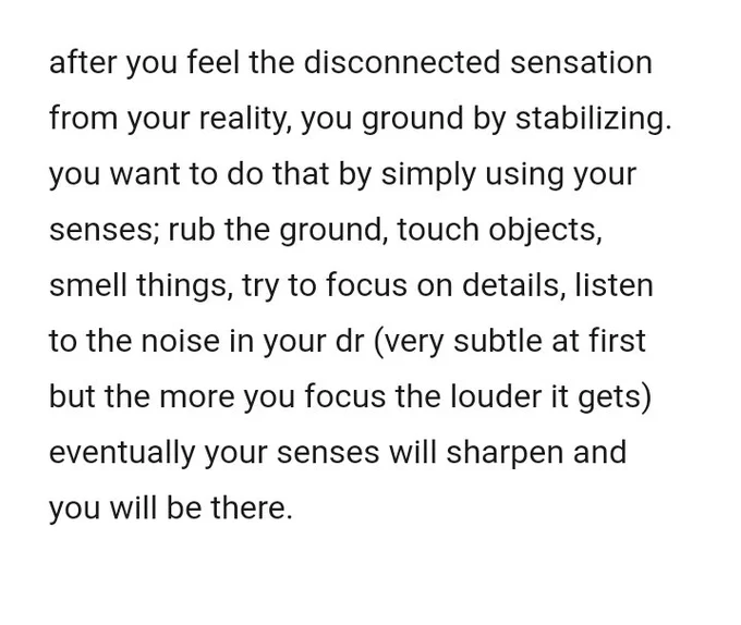 screenshot says:
"after you feel the disconnected sensation from your reality, you ground by stabilizing.
you want to do that by simply using your senses; rub the ground, touch objects, smell things, try to focus on details, listen to the noise in your dr (very subtle at first but the more you focus the louder it gets) 
eventually your senses will sharpen and you will be there."