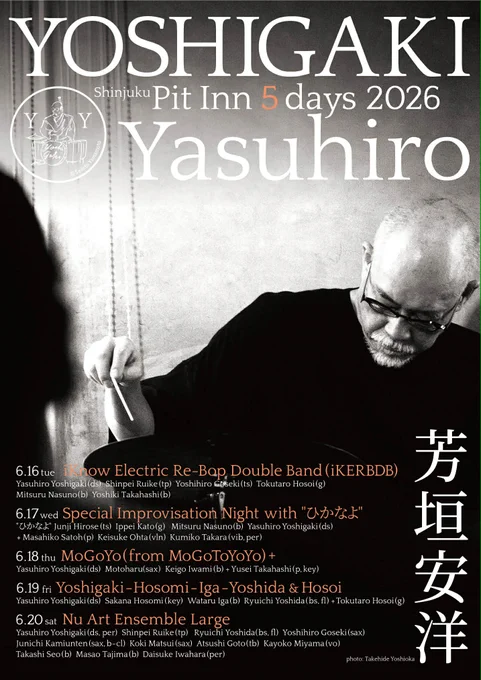芳垣安洋 5DAYS 2026 新宿ピットイン（Yasuhiro Yoshigaki 5DAYS 2026 at Shinjuku Pit Inn）

6/16（火）iKnow Electric Re-Bop Double Band
芳垣安洋 (Yasuhiro Yoshigaki)、類家心平 (Shinpei Ruike)、後関好宏 (Yoshihiro Goseki)、加藤一平 (Ippei Kato)、細井徳太郎 (Tokutaro Hosoi)、ナスノミツル (Mitsuru Nasuno)、高橋佳輝 (Yoshiki Takahashi)

6/17（水）Special Improvisation Night with "ひかなよ"
広瀬淳二 (Junji Hirose)、加藤一平 (Ippei Kato)、ナスノミツル (Mitsuru Nasuno)、芳垣安洋 (Yasuhiro Yoshigaki)、佐藤允彦 (Masahiko Sato)、太田惠資 (Keisuke Ohta)、高良久美子 (Kumiko Takara)

6/18（木）MoGoYo (from MoGoToYoYo) 
元晴 (Motoharu)、岩見継吾 (Keigo Iwami)、芳垣安洋 (Yasuhiro Yoshigaki)、高橋佑成 (Yusei Takahashi)

6/19（金）芳垣細海伊賀吉田＆細井
細海魚 (Sakana Hosomi)、伊賀航 (Wataru Iga)、吉田隆一 (Ryuichi Yoshida)、芳垣安洋 (Yasuhiro Yoshigaki)、細井徳太郎 (Tokutaro Hosoi)

6/20（土）Nu Art Ensemble Large
類家心平 (Shinpei Ruike)、吉田隆一 (Ryuichi Yoshida)、後関好宏 (Yoshihiro Goseki)、上運天淳市 (Junichi Kamiunten)、松井宏樹 (Hiroki Matsui)、後藤篤 (Atsushi Goto)、ミヤマカヨコ (Kayoko Miyama)、瀬尾高志 (Takashi Seo)、田嶋真佐雄 (Masao Tajima)、岩原大輔 (Daisuke Iwahara)、芳垣安洋 (Yasuhiro Yoshigaki)