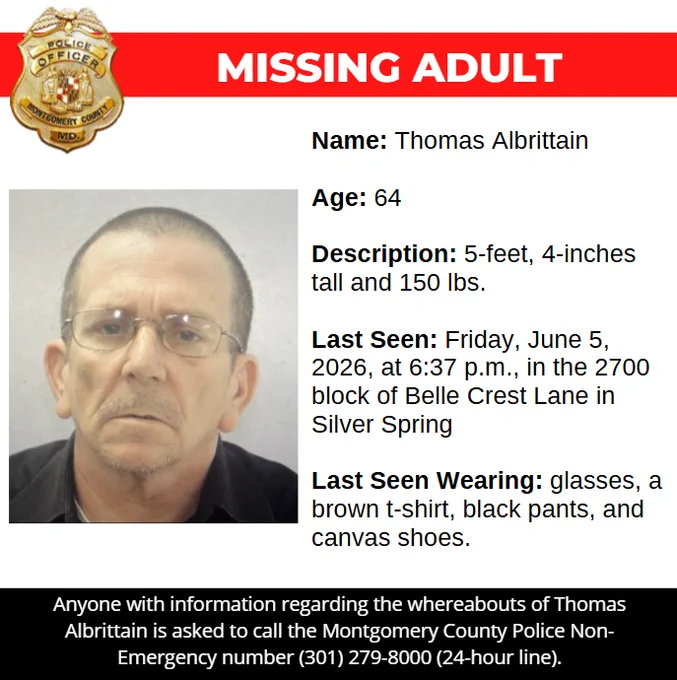 Missing Adult :

Name: ﻿Thomas Albrittain

Age: 64

Description: 5-feet, 4-inches tall and 150 lbs.

Last Seen: Friday, June 5, 2026, at 6:37 p.m., in the 2700 block of Belle Crest Lane in Silver Spring

Last Seen Wearing: glasses, a brown t-shirt, black pants, and canvas shoes. 