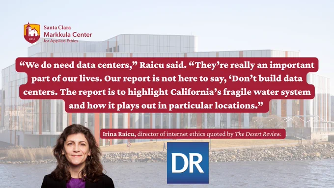 A person with shoulder-length hair stands in front of a modern building with a reflective facade. A quote is displayed: “We do need data centers,” Raicu said. “They’re really an important part of our lives. Our report is not here to say, ‘Don’t build data centers. The report is to highlight California’s fragile water system and how it plays out in particular locations.” At the bottom, a small red label reads "Irina Raicu, director of internet ethics quoted by The Desert Review." The Santa Clara Markkula Center for Applied Ethics logo appears in the top left corner.