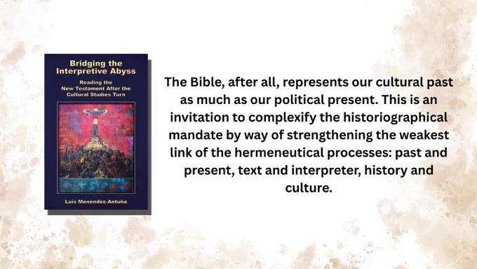 Book cover: Bridging the Interpretive Abyss: Reading the New Testament after the Cultural Studies Turn by Luis Menéndez-Antuña

The Bible, after all, represents our cultural past as much as our political present. This is an invitation to complexify the historiographical mandate by way of strengthening the weakest link of the hermeneutical processes: past and present, text and interpreter, history and culture.