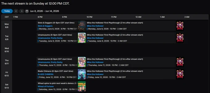 6-8pm CDT start time each day.

Mon: Slots & Daggers followed 2 hrs later by Mina the Hollower.

Tues: Umamusume followed 2 hrs later by Mina the Hollower.

Wed: Off.

Thurs: Umamusume followed 2 hrs later by Mina the Hollower.

Fri: Blade Chimera followed 2 hrs later by Mina the Hollower.

Sat: Wheel spins to pick Chat Chosen games and demos for the week.

Sun: Off.

NOTE: Rumored Nintendo Direct may be on Tuesday, and if there's a Duskbloods Network Test or something of the sort, this is all out the window.