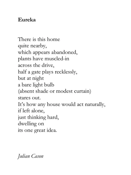 Eureka


There is this home
quite nearby,
which appears abandoned,
plants have muscled-in 
across the drive,
half a gate plays recklessly,
but at night
a bare light bulb
(absent shade or modest curtain) 
stares out.
It’s how any house would act naturally,
if left alone,
just thinking hard,
dwelling on 
its one great idea.



Julian Cason