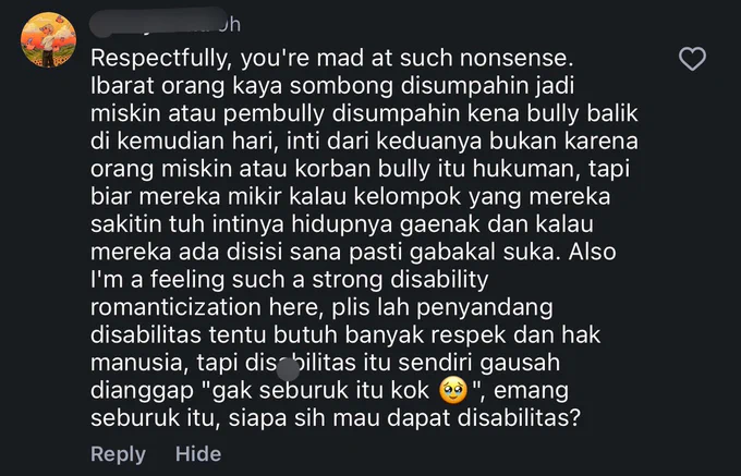 screenshot salah satu komentar di instagram gue yang berisikan “Respectfully, you're mad at such nonsense.
Ibarat orang kaya sombong disumpahin jadi
miskin atau pembully disumpahin kena bully balik di kemudian hari, inti dari keduanya bukan karena orang miskin atau korban bully itu hukuman, tapi biar mereka mikir kalau kelompok yang mereka sakitin tuh intinya hidupnya gaenak dan kalau mereka ada disisi sana pasti gabakal suka. Also I'm a feeling such a strong disability romanticization here, plis lah penyandang disabilitas tentu butuh banyak respek dan hak manusia, tapi disabilitas itu sendiri gausah dianggap "gak seburuk itu kok", emang seburuk itu, siapa sih mau dapat disabilitas?”