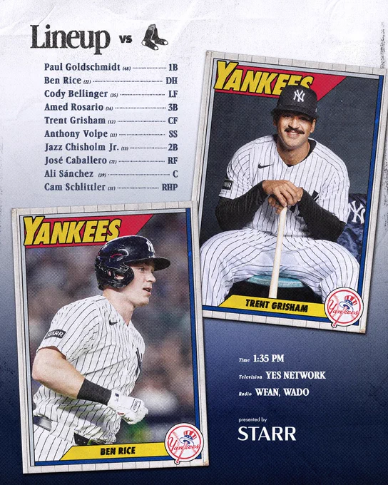 Yankees vs Boston Lineup:

Paul Goldschmidt | 1B | 48
Ben Rice | DH | 22
Cody Bellinger | LF | 35
Amed Rosario | 3B | 14
Trent Grisham | CF | 12
Anthony Volpe | SS | 11 
Jazz Chisholm Jr. | 2B | 13
José Caballero | RF | 72
Ali Sánchez | C | 39
Cam Schlittler | RHP | 31

Time: 1:35 PM ET
TV: YES Network 
Radio: WFAN 660 AM/101.9 FM, WADO 1280

Presented by Starr Insurance Companies

Photo of Ben Rice & Trent Grisham