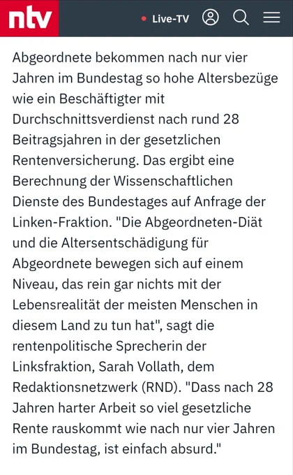 Abgeordnete bekommen nach nur vier Jahren im Bundestag so hohe Altersbezüge wie ein Beschäftigter mit Durchschnittsverdienst nach rund 28 Beitragsjahren in der gesetzlichen Rentenversicherung. Das ergibt eine Berechnung der Wissenschaftlichen Dienste des Bundestages auf Anfrage der Linken-Fraktion. "Die Abgeordneten-Diät und die Altersentschädigung für Abgeordnete bewegen sich auf einem Niveau, das rein gar nichts mit der Lebensrealität der meisten Menschen in diesem Land zu tun hat", sagt die rentenpolitische Sprecherin der Linksfraktion, Sarah Vollath, dem Redaktionsnetzwerk (RND). "Dass nach 28 Jahren harter Arbeit so viel gesetzliche Rente rauskommt wie nach nur vier Jahren im Bundestag, ist einfach absurd."