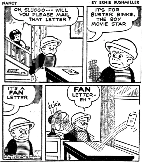 P1- SLUGGO IS AT NANCY’S, SHE WANTS HIM TO MAIL A LETTER FOR HER , THAT’S LAYING ON A TABLE 

NANCY: OH, SLUGGO - - WILL YOU PLEASE MAIL THAT LETTER?

P2- NANCY: IT'S FOR BUSTER BINKS, THE BOY MOVIE STAR
SLUGGO ISN’T HAPPY ON HEARING WHO THE LETTER IS FOR 

P3-IT'S A FAN LETTER
SLUGGO IS LOOKING SIDEWAYS AT NANCY 

P4-  SLUGGO : FAN LETTER-EH?
SLUGGO TURNS ON A FAN… CLICK AND IT BLOWS THE LETTER OUT THE WINDOW