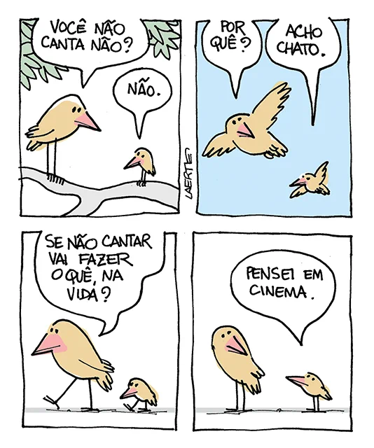 Tira de Laerte, em 4 quadrinhos.
1) Dois passarinhos, um grande e um pequeno, no galho de uma árvore. O grande pergunta: “Você não canta não?” - o pequeno responde: “Não.”
2) Os dois voam. O grande pergunta: “Por quê?” - o pequeno responde: “Acho chato.”
3) Os dois caminham no chão. O grande pergunta: “Se não cantar vai fazer o quê, na vida?”
4) O pequeno para e responde: “Pensei em cinema.”