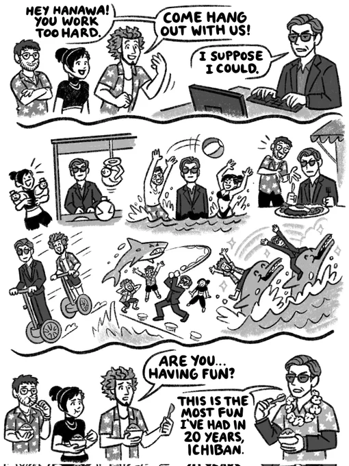 Greyscale comic with Hanawa Kihei, Kasuga Ichiban, Fujinomiya Chitose, & Eric Tomizawa from Like a Dragon Infinite Wealth. 

Panel 1) Hanawa works hard at his computer as the other three walk up to him. He has a serious expression.
Ichiban: Hey Hanawa! You work too hard. Come hang out with us!
Hanawa: I suppose I could.

Panel 2) Montage of 6 scenarios of the four of them having fun around Hawaii where Hanawa looks very serious in all of them: Hanawa winning toys for Chitose, Hanawa standing in the ocean sea while Eric & Chitose play behind him, Tomizawa with Hanawa at a food truck, Hanawa and Ichiban racing Street Surfers, Hanawa reeling in a shark as the others watch him, amazed, Ichiban & Hanawa riding dolphins.



Panel 3) Tomizawa, Chitose, & Ichiban, worried, shaved ice. Hanawa eats too, looking serious, but wearing a Hawaiian shirt and flower lei over his suit.

Ichiban: Are you... having fun?
Hanawa: This is the most fun I've had in 20 years, Ichiban.