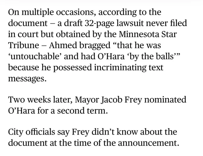 Screenshot of text from Star Tribune article: On multiple occasions, according to the document — a draft 32-page lawsuit never filed in court but obtained by the Minnesota Star Tribune — Ahmed bragged “that he was ‘untouchable’ and had O’Hara ‘by the balls’” because he possessed incriminating text messages.
Two weeks later, Mayor Jacob Frey nominated O’Hara for a second term.
City officials say Frey didn’t know about the document at the time of the announcement.