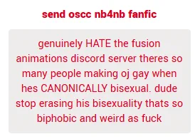 genuinely HATE the fusion animations discord server theres so many people making oj gay when hes CANONICALLY bisexual. dude stop erasing his bisexuality thats so biphobic and weird as fuck

