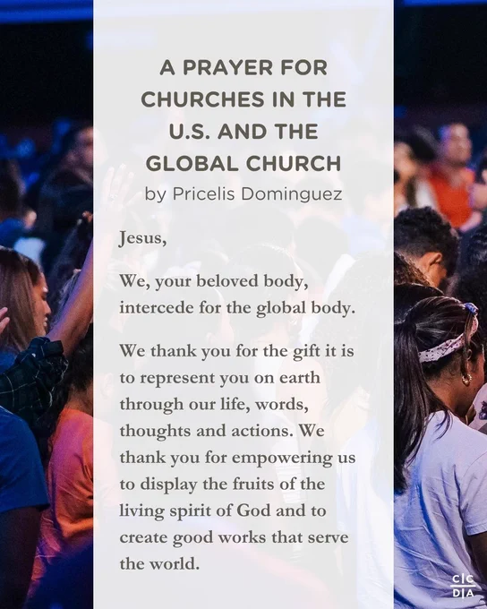 A PRAYER FOR CHURCHES IN THE U.S. AND THE GLOBAL CHURCH
by Pricelis Dominguez

Jesus,

We, your beloved body, intercede for the global body.

We thank you for the gift it is to represent you on earth through our life, words, thoughts and actions. We thank you for empowering us to display the fruits of the living spirit of God and to create good works that serve the world.