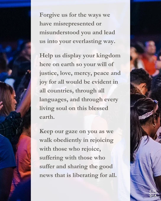 Forgive us for the ways we have misrepresented or misunderstood you and lead us into your everlasting way. 

Help us display your kingdom here on earth so your will of justice, love, mercy, peace and joy for all would be evident in all countries, through all languages, and through every living soul on this blessed earth. 

Keep our gaze on you as we walk obediently in rejoicing with those who rejoice, suffering with those who suffer and sharing the good news that is liberating for all.