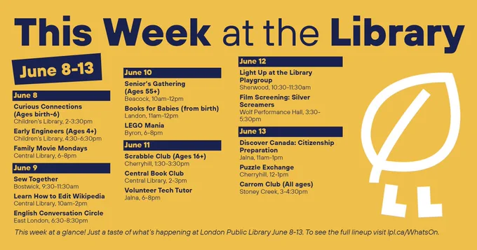 This Week at the Library
June 8-13

June 8
Curious Connections (Ages birth-6), Children’s Library, 2-3:30pm
Early Engineers (Ages 4 ), Children’s Library, 4:30-6:30pm
Family Movie Mondays, Central Library, 6-8pm

June 9
Sew Together, Bostwick, 9:30-11:30am
Learn How to Edit Wikipedia, Central Library, 10am-2pm
English Conversation Circle, East London, 6:30-8:30pm

June 10
Senior’s Gathering (Ages 55 ), Beacock, 10am-12pm
Books for Babies (from birth), Landon, 11am-12pm
LEGO Mania, Byron, 6-8pm

June 11
Scrabble Club (Ages 16 ), Cherryhill, 1:30-3:30pm
Central Book Club, Central Library, 2-3pm
Volunteer Tech Tutor, Jalna, 6-8pm

June 12
Light Up at the Library Playgroup, Sherwood, 10:30-11:30am
Film Screening: Silver Screamers, Wolf Performance Hall, 3:30-5:30pm

June 13
Discover Canada: Citizenship Preparation, Jalna, 11am-1pm
Puzzle Exchange, Cherryhill, 12-1pm
Carrom Club (All ages), Stoney Creek, 3-4:30pm

This week at a glance! 