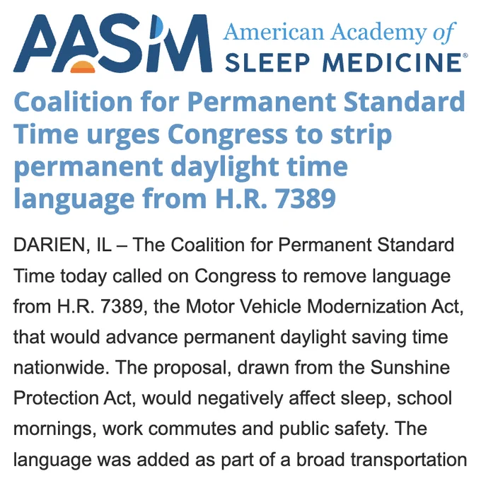 American Academy of Sleep Medicine

Coalition for Permanent Standard Time urges Congress to strip permanent daylight time language from H.R. 7389

DARIEN, IL – The Coalition for Permanent Standard Time today called on Congress to remove language from H.R. 7389, the Motor Vehicle Modernization Act, that would advance permanent daylight saving time nationwide. The proposal, drawn from the Sunshine Protection Act, would negatively affect sleep, school mornings, work commutes and public safety. The language was added as part of a broad transportation bill moving through Congress.

Ending the twice-a-year clock change remains a goal shared by many Americans, but choosing permanent daylight saving time would create extremely late sunrises in winter, meaning much darker, colder and harder starts for millions of families, students and workers.

“Americans deserve an honest discussion before Congress permanently changes the clock for nearly every home, school and workplace in the country,”…