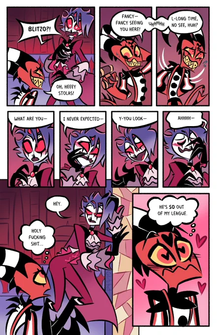 Stolas is blushing, hearts in his eyes as he exclaims, "BLITZO?!"

Blitzo has a sheepish smile as he greets, "Oh, heeey Stolas! Fancy— Fancy seeing you here!" Blitzo glances over at the binoculars he's holding and fumbles with an, "Uhhhh," before quickly hiding his hands behind his back and going on to ask, "L-long time no see, huh?"

Stolas looks stunned as he fumbles for a response and stutters, "What are you— I never expected— Y-you look — Ahhhh—"

Finally Stolas strikes a pose he thinks looks cool, leaning against the doorframe, his expression composed into a nonchalant look. He just replies, "Hey."

Blitzo watches this and thinks, 'Holy fucking shit...'

Now Blitzo is the one blushing with hearts in his eyes as he thinks, 'He's SO out of my league.'
