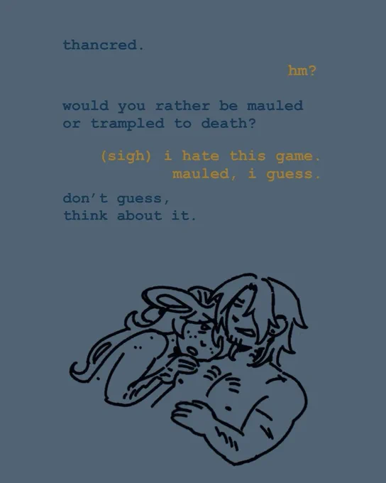 reynir laying awake on a half-asleep thancred’s chest and trying to get him to stay up and talk.

r: thancred
t: hm?
r: would you rather be mauled or trampled to death?
t: (sigh) i hate this game. mauled, i guess.
r: don’t guess, think about it.
