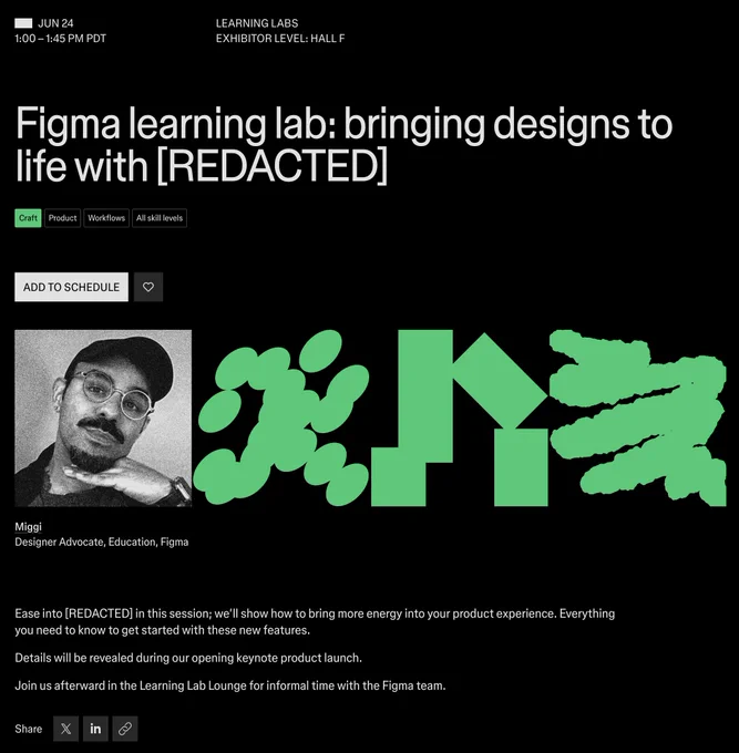Jun 24
1:00 – 1:45 PM PDT
Learning Labs
Exhibitor level: Hall F
Figma learning lab: bringing designs to life with [REDACTED]
Theme:Craft
Topic:Product
Topic:Workflows
Topic:All skill levels

Add to schedule

black and white photo of Miggi 
Miggi
Designer Advocate, Education, Figma

Ease into [REDACTED] in this session; we’ll show how to bring more energy into your product experience. Everything you need to know to get started with these new features.

Details will be revealed during our opening keynote product launch.

Join us afterward in the Learning Lab Lounge for informal time with the Figma team.