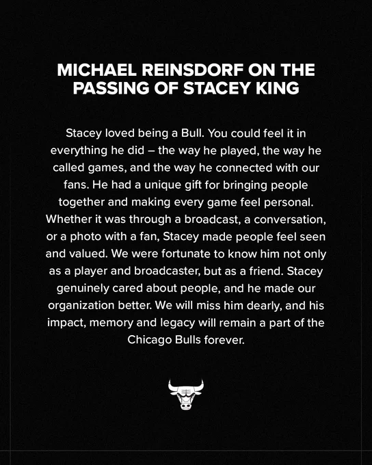 Stacey loved being a Bull. You could feel it in everything he did - the way he played, the way he called games, and the way he connected with our fans. He had a unique gift for bringing people together and making every game feel personal. Whether it was through a broadcast, a conversation, or a photo with a fan, Stacey made people feel seen and valued. We were fortunate to know him not only as a player and broadcaster, but as a friend. Stacey genuinely cared about people, and he made our organization better. We will miss him dearly, and his impact, memory and legacy will remain a part of the Chicago Bulls forever.”